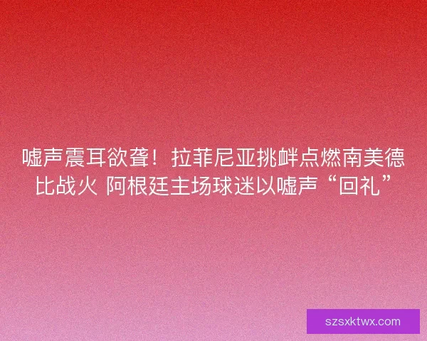 嘘声震耳欲聋！拉菲尼亚挑衅点燃南美德比战火 阿根廷主场球迷以嘘声 “回礼”
