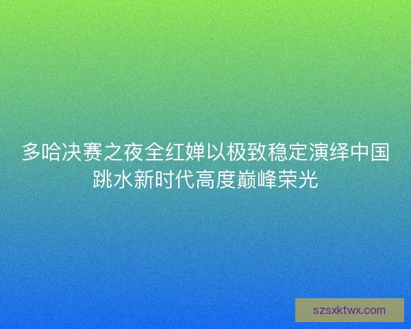 多哈决赛之夜全红婵以极致稳定演绎中国跳水新时代高度巅峰荣光 多哈决赛之夜全红婵以极致稳定演绎中国跳水新时代高度巅峰荣光