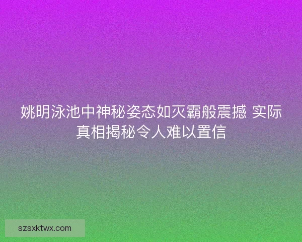 姚明泳池中神秘姿态如灭霸般震撼 实际真相揭秘令人难以置信