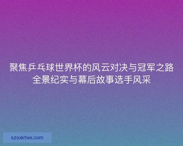 聚焦乒乓球世界杯的风云对决与冠军之路全景纪实与幕后故事选手风采
