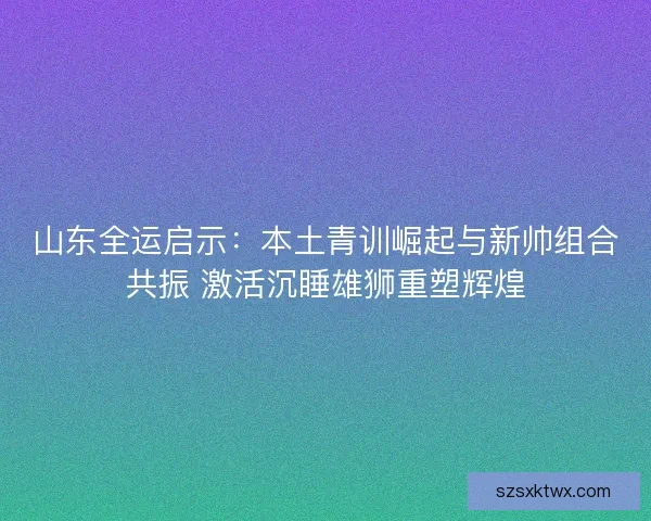 山东全运启示：本土青训崛起与新帅组合共振 激活沉睡雄狮重塑辉煌
