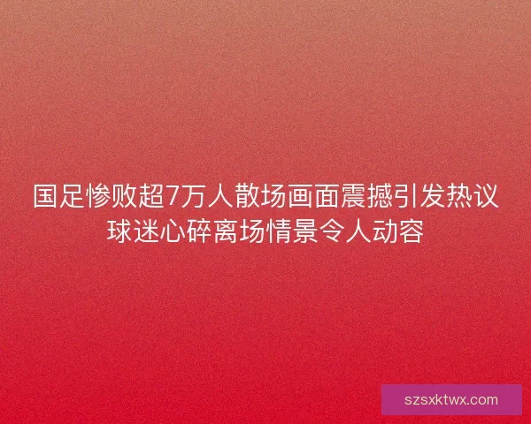 国足惨败超7万人散场画面震撼引发热议球迷心碎离场情景令人动容