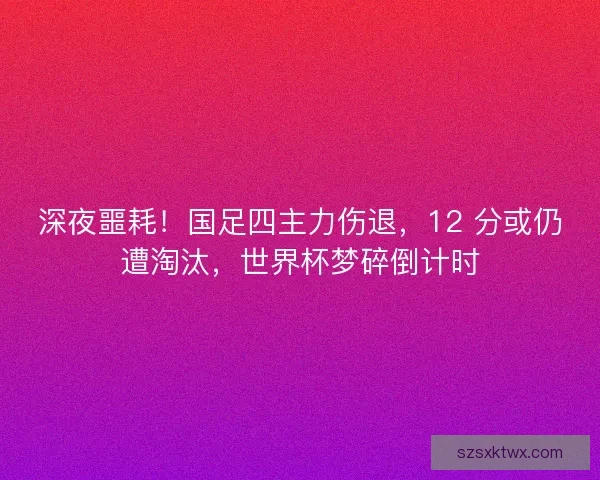 深夜噩耗！国足四主力伤退，12 分或仍遭淘汰，世界杯梦碎倒计时