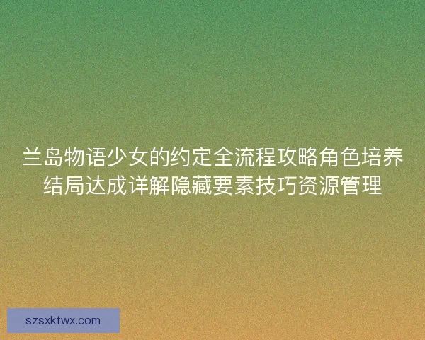 兰岛物语少女的约定全流程攻略角色培养结局达成详解隐藏要素技巧资源管理