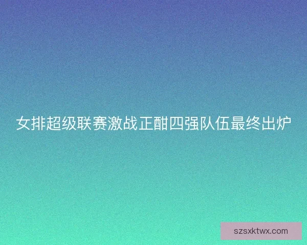 女排超级联赛激战正酣四强队伍最终出炉