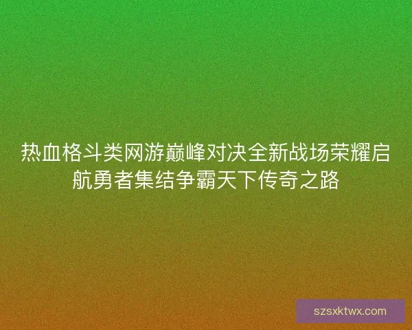 热血格斗类网游巅峰对决全新战场荣耀启航勇者集结争霸天下传奇之路