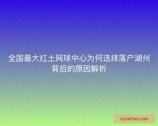 全国最大红土网球中心为何选择落户湖州背后的原因解析