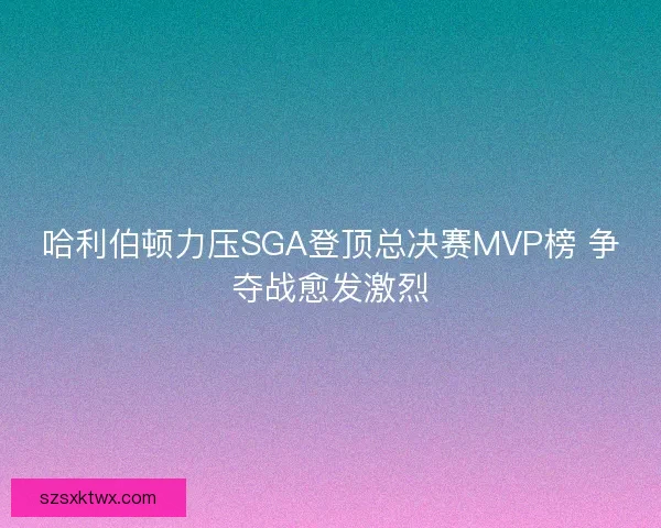 哈利伯顿力压SGA登顶总决赛MVP榜 争夺战愈发激烈