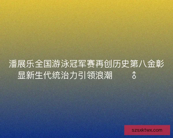 潘展乐全国游泳冠军赛再创历史第八金彰显新生代统治力引领浪潮🏊‍♂️🔥