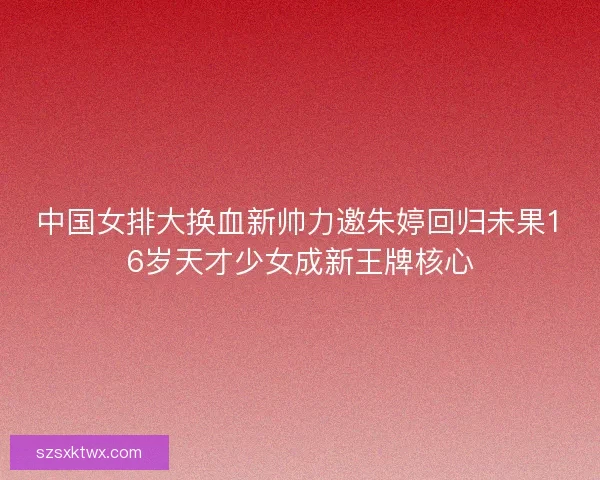 中国女排大换血新帅力邀朱婷回归未果16岁天才少女成新王牌核心
