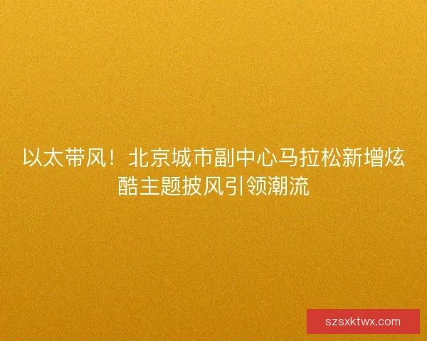 以太带风！北京城市副中心马拉松新增炫酷主题披风引领潮流