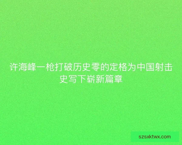 许海峰一枪打破历史零的定格为中国射击史写下崭新篇章