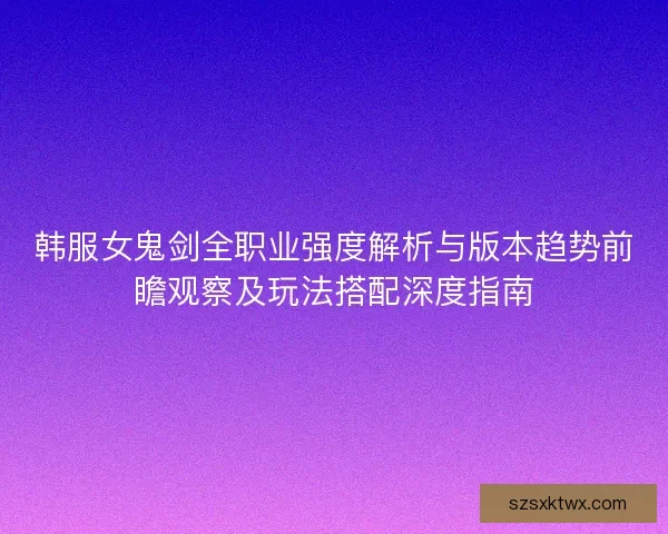 韩服女鬼剑全职业强度解析与版本趋势前瞻观察及玩法搭配深度指南