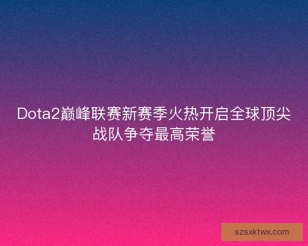 Dota2巅峰联赛新赛季火热开启全球顶尖战队争夺最高荣誉