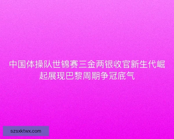 中国体操队世锦赛三金两银收官新生代崛起展现巴黎周期争冠底气