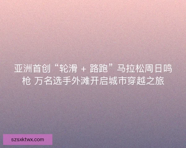 亚洲首创 “轮滑 + 路跑” 马拉松周日鸣枪 万名选手外滩开启城市穿越之旅