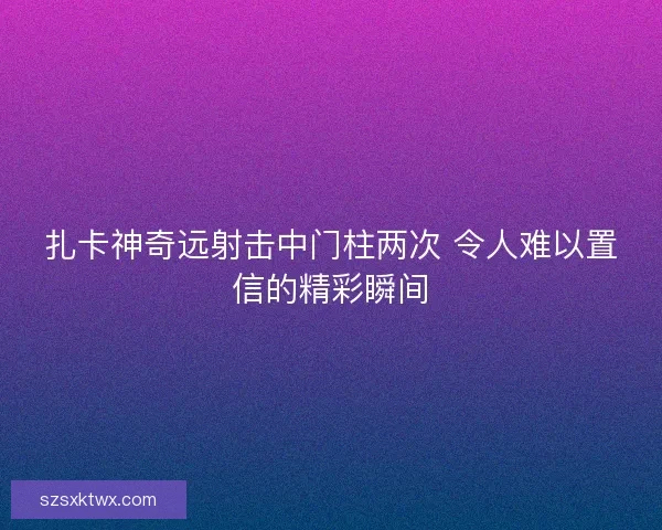 扎卡神奇远射击中门柱两次 令人难以置信的精彩瞬间