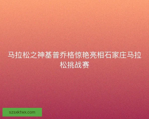 马拉松之神基普乔格惊艳亮相石家庄马拉松挑战赛