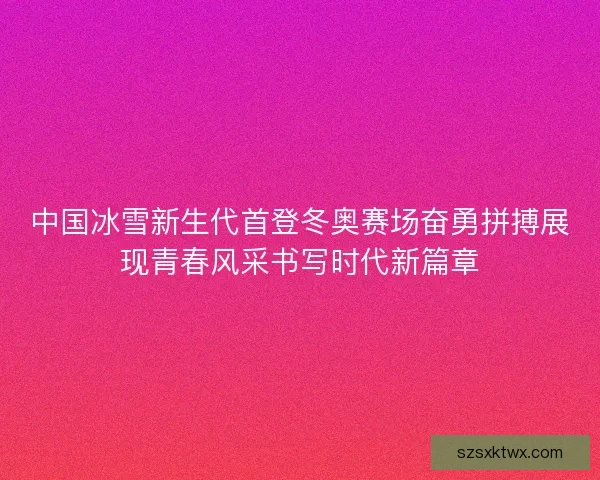 中国冰雪新生代首登冬奥赛场奋勇拼搏展现青春风采书写时代新篇章