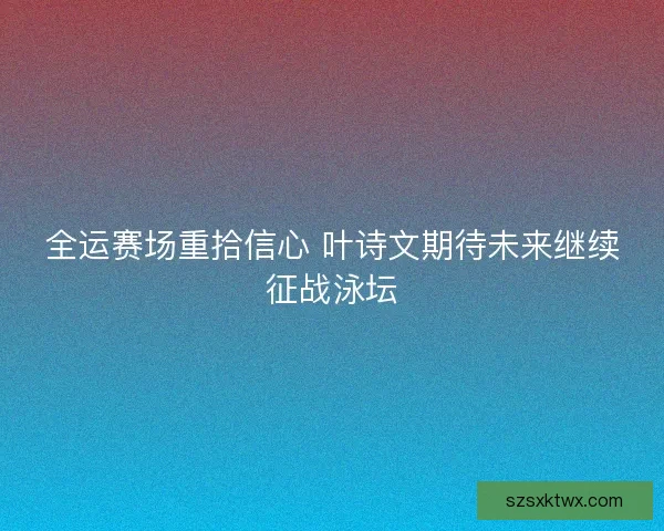 全运赛场重拾信心 叶诗文期待未来继续征战泳坛