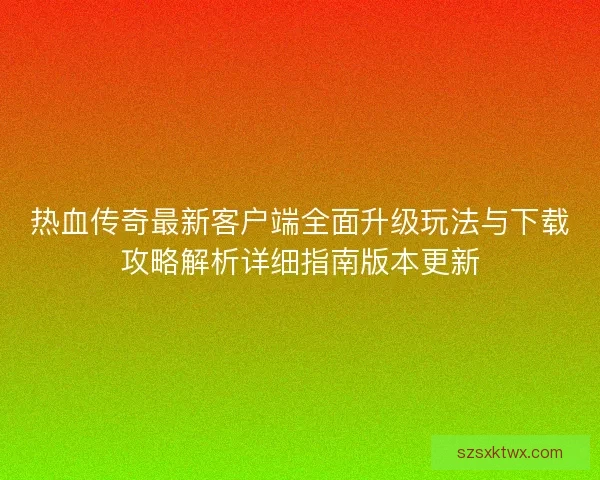 热血传奇最新客户端全面升级玩法与下载攻略解析详细指南版本更新