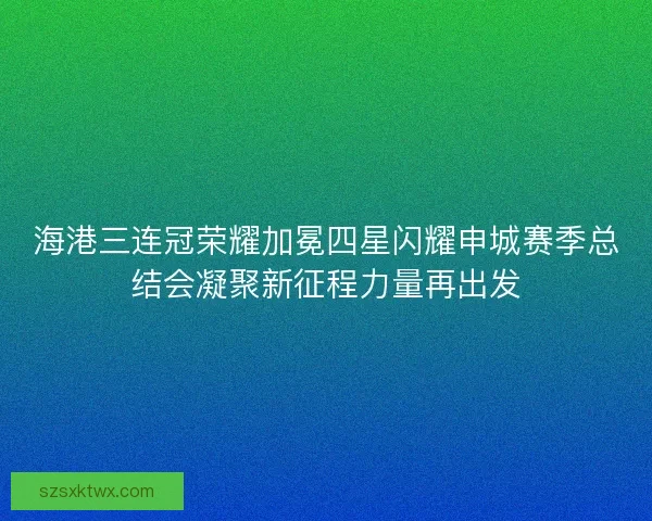 海港三连冠荣耀加冕四星闪耀申城赛季总结会凝聚新征程力量再出发