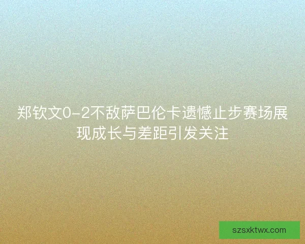 郑钦文0-2不敌萨巴伦卡遗憾止步赛场展现成长与差距引发关注
