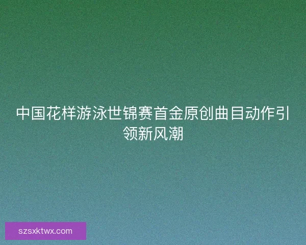中国花样游泳世锦赛首金原创曲目动作引领新风潮