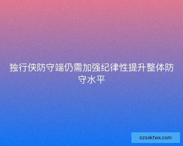 独行侠防守端仍需加强纪律性提升整体防守水平