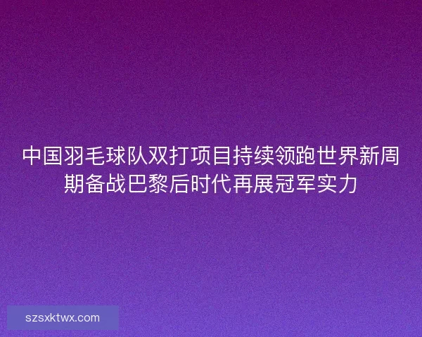 中国羽毛球队双打项目持续领跑世界新周期备战巴黎后时代再展冠军实力