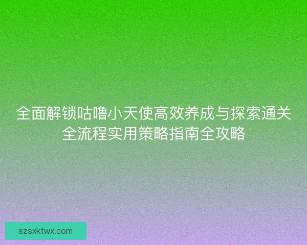 全面解锁咕噜小天使高效养成与探索通关全流程实用策略指南全攻略