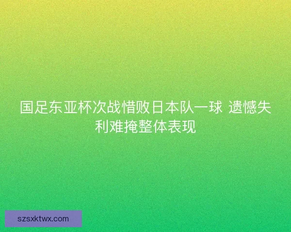 国足东亚杯次战惜败日本队一球 遗憾失利难掩整体表现