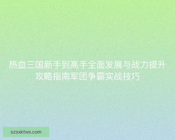 热血三国新手到高手全面发展与战力提升攻略指南军团争霸实战技巧