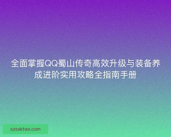 全面掌握QQ蜀山传奇高效升级与装备养成进阶实用攻略全指南手册