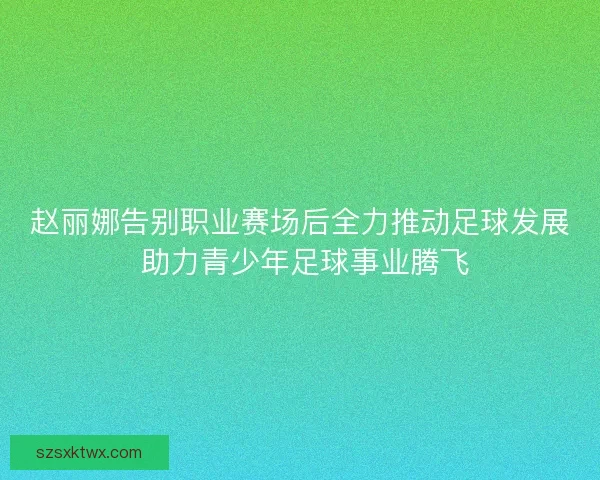 赵丽娜告别职业赛场后全力推动足球发展 助力青少年足球事业腾飞