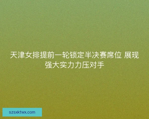 天津女排提前一轮锁定半决赛席位 展现强大实力力压对手