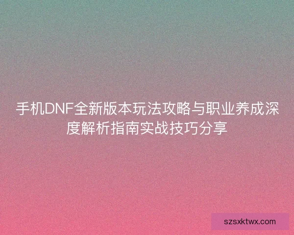 手机DNF全新版本玩法攻略与职业养成深度解析指南实战技巧分享