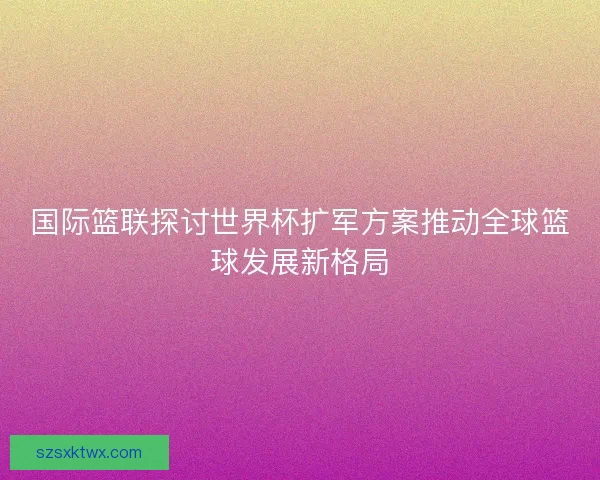 国际篮联探讨世界杯扩军方案推动全球篮球发展新格局