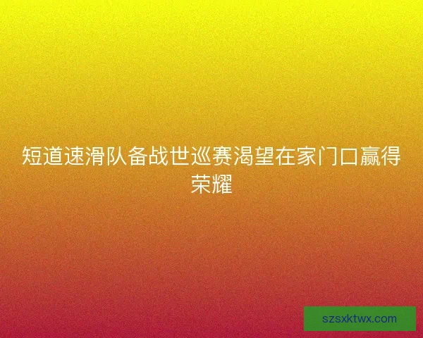 短道速滑队备战世巡赛渴望在家门口赢得荣耀